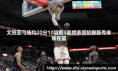 文班亚马场均20分10篮板3盖帽表现抢眼新秀荣誉在望